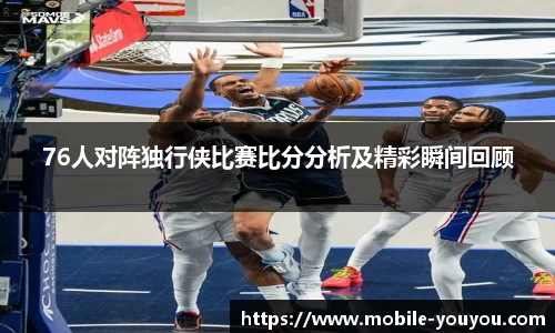 76人对阵独行侠比赛比分分析及精彩瞬间回顾